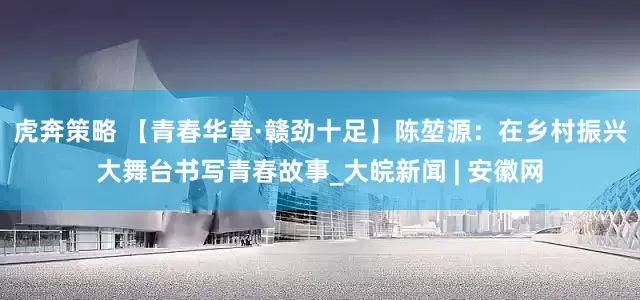 虎奔策略 【青春华章·赣劲十足】陈堃源：在乡村振兴大舞台书写青春故事_大皖新闻 | 安徽网