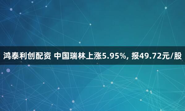 鸿泰利创配资 中国瑞林上涨5.95%, 报49.72元/股
