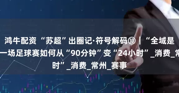 鸿牛配资 “苏超”出圈记·符号解码⑩｜“全域是主场”：一场足球赛如何从“90分钟”变“24小时”_消费_常州_赛事