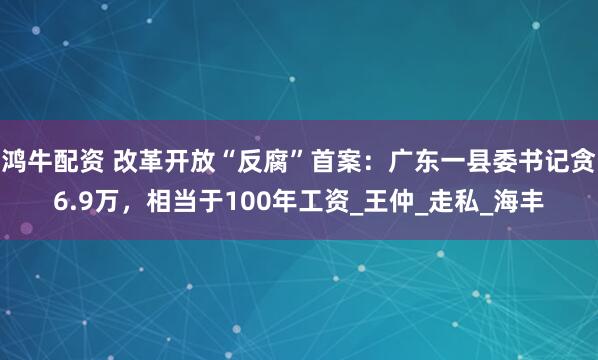 鸿牛配资 改革开放“反腐”首案：广东一县委书记贪6.9万，相当于100年工资_王仲_走私_海丰
