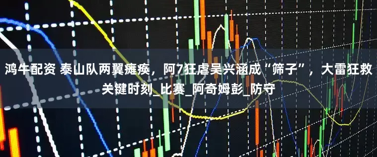 鸿牛配资 泰山队两翼瘫痪，阿7狂虐吴兴涵成“筛子”，大雷狂救关键时刻_比赛_阿奇姆彭_防守