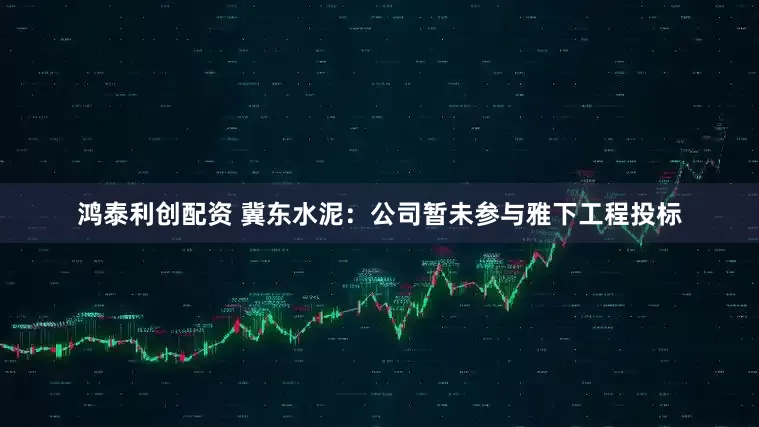 鸿泰利创配资 冀东水泥：公司暂未参与雅下工程投标
