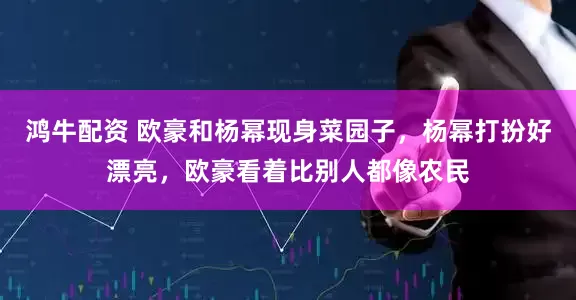 鸿牛配资 欧豪和杨幂现身菜园子，杨幂打扮好漂亮，欧豪看着比别人都像农民