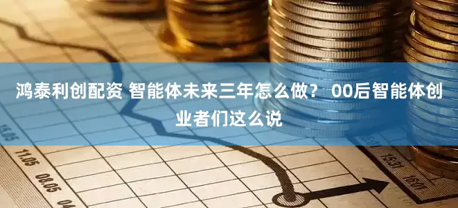 鸿泰利创配资 智能体未来三年怎么做？ 00后智能体创业者们这么说