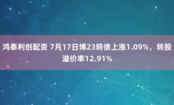 鸿泰利创配资 7月17日博23转债上涨1.09%，转股溢价率12.91%