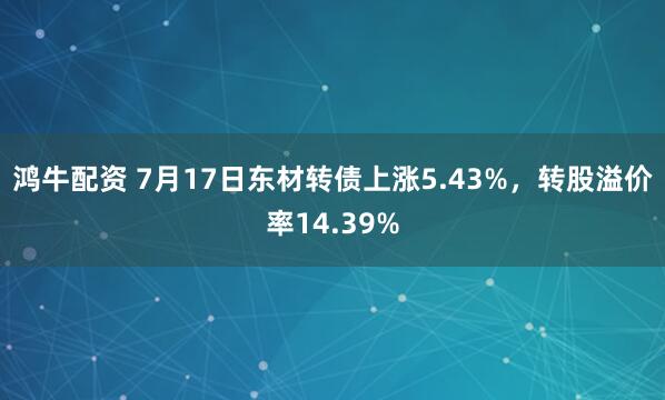 鸿牛配资 7月17日东材转债上涨5.43%，转股溢价率14.39%