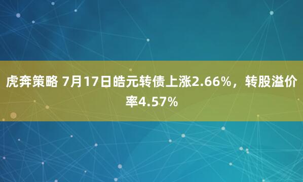 虎奔策略 7月17日皓元转债上涨2.66%，转股溢价率4.57%