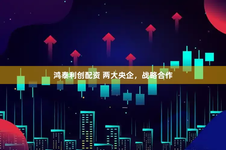 鸿泰利创配资 两大央企，战略合作